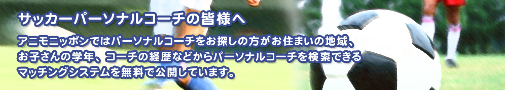 サッカーパーソナルコーチの皆様へ アニモニッポンではパーソナルコーチをお探しの方がお住まいの地域、お子さんの学年、コーチの経歴などからパーソナルコーチを検索できるマッチングシステムを無料で公開しています。